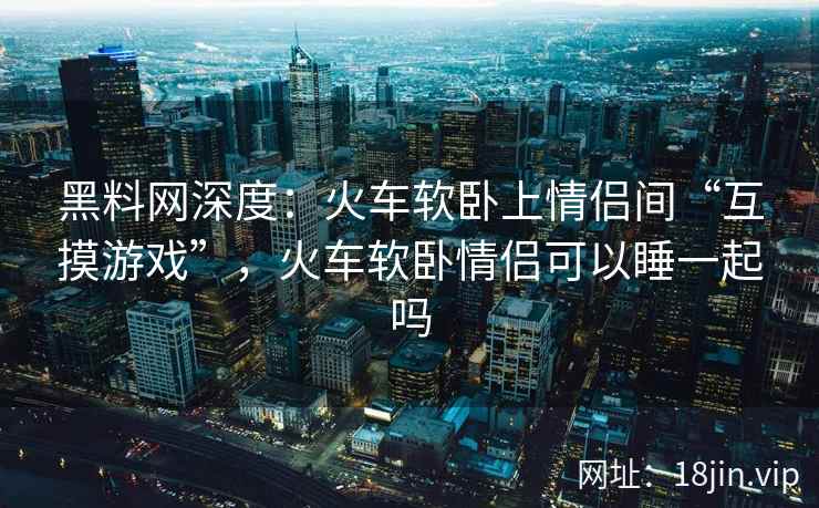 黑料网深度：火车软卧上情侣间“互摸游戏”，火车软卧情侣可以睡一起吗  第1张