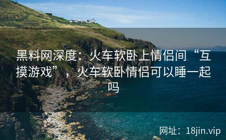 黑料网深度：火车软卧上情侣间“互摸游戏”，火车软卧情侣可以睡一起吗  第2张