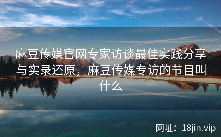 麻豆传媒官网专家访谈最佳实践分享与实录还原，麻豆传媒专访的节目叫什么  第2张
