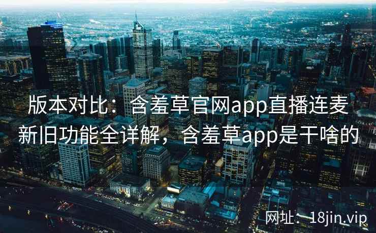 版本对比：含羞草官网app直播连麦新旧功能全详解，含羞草app是干啥的  第1张