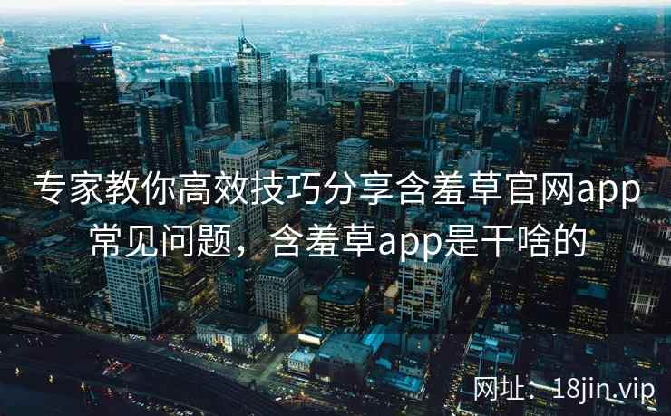 专家教你高效技巧分享含羞草官网app常见问题，含羞草app是干啥的