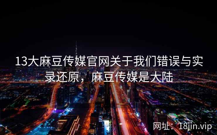 13大麻豆传媒官网关于我们错误与实录还原，麻豆传媒是大陆  第1张