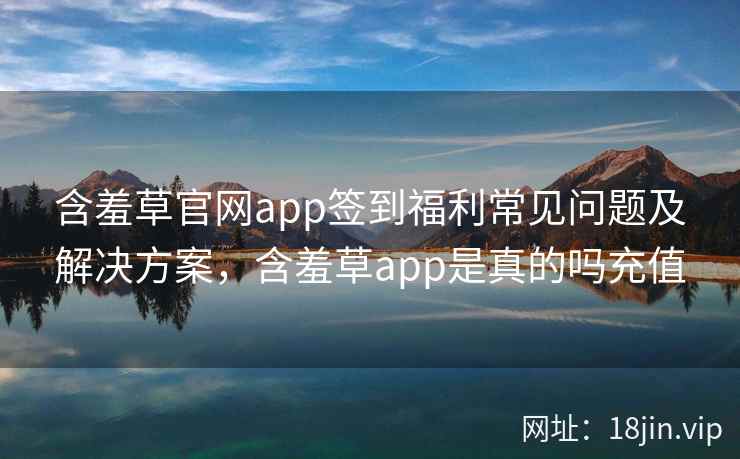 含羞草官网app签到福利常见问题及解决方案，含羞草app是真的吗充值  第2张
