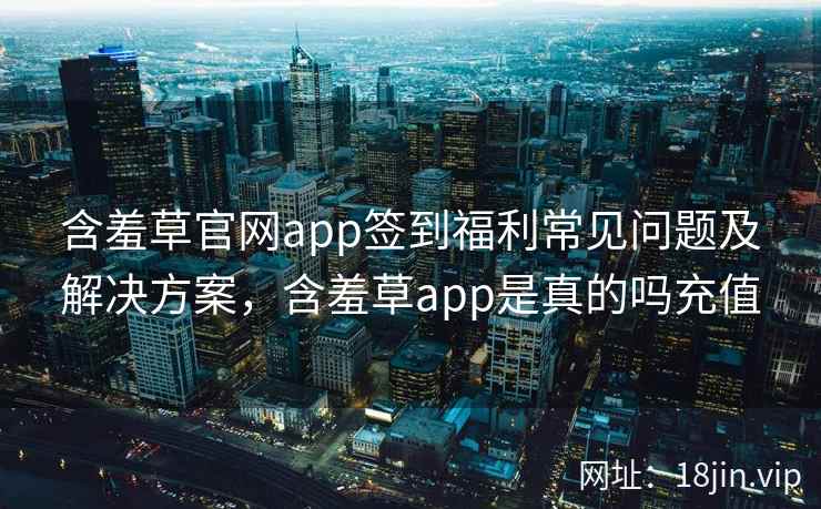 含羞草官网app签到福利常见问题及解决方案，含羞草app是真的吗充值  第1张